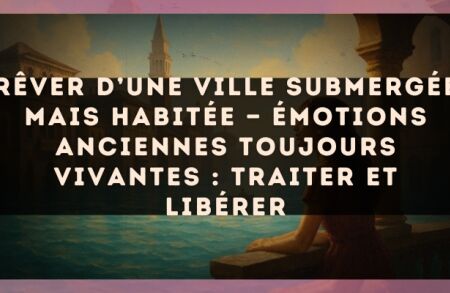 Rêver d’une ville submergée mais habitée — Émotions anciennes toujours vivantes : traiter et libérer