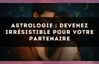 Astrologie : devenez irrésistible pour votre partenaire